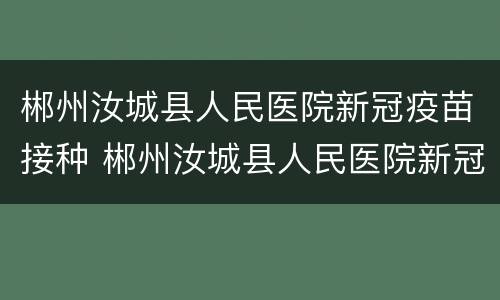 郴州汝城县人民医院新冠疫苗接种 郴州汝城县人民医院新冠疫苗接种点电话