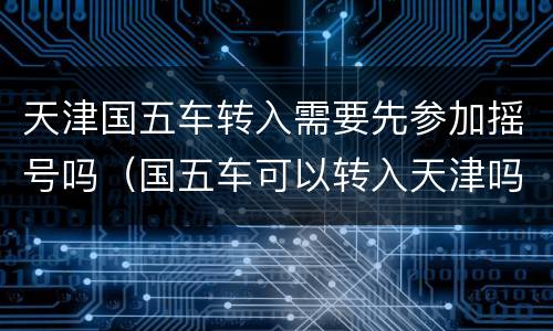 天津国五车转入需要先参加摇号吗（国五车可以转入天津吗）