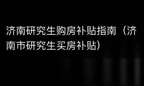 济南研究生购房补贴指南（济南市研究生买房补贴）