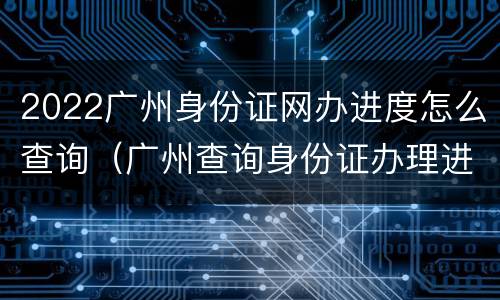 2022广州身份证网办进度怎么查询（广州查询身份证办理进度）