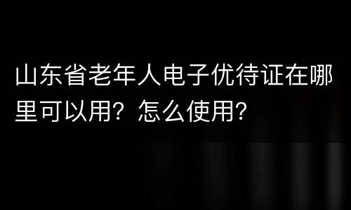 山东省老年人电子优待证在哪里可以用？怎么使用？