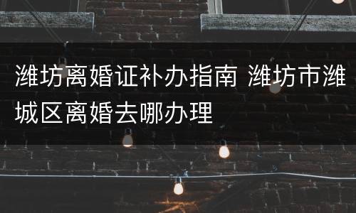 潍坊离婚证补办指南 潍坊市潍城区离婚去哪办理