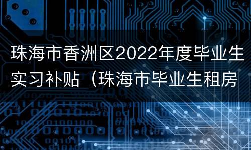 珠海市香洲区2022年度毕业生实习补贴（珠海市毕业生租房补贴）