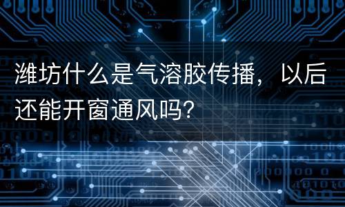 潍坊什么是气溶胶传播，以后还能开窗通风吗？