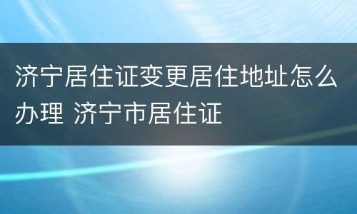 济宁居住证变更居住地址怎么办理 济宁市居住证