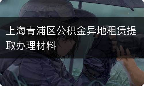 上海青浦区公积金异地租赁提取办理材料