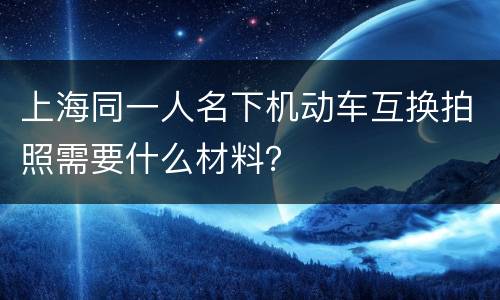 上海同一人名下机动车互换拍照需要什么材料？