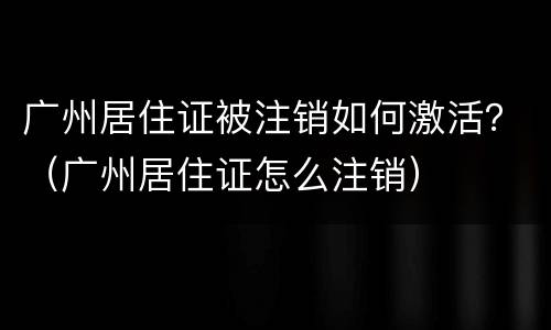 广州居住证被注销如何激活？（广州居住证怎么注销）