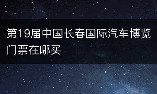第19届中国长春国际汽车博览门票在哪买