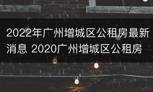 2022年广州增城区公租房最新消息 2020广州增城区公租房