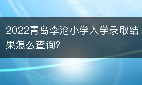 2022青岛李沧小学入学录取结果怎么查询？