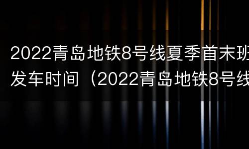2022青岛地铁8号线夏季首末班发车时间（2022青岛地铁8号线夏季首末班发车时间表）