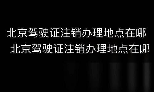 北京驾驶证注销办理地点在哪 北京驾驶证注销办理地点在哪查