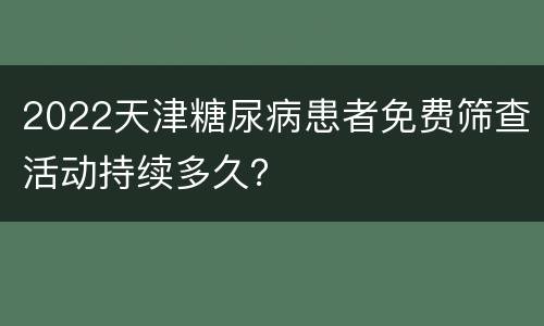 2022天津糖尿病患者免费筛查活动持续多久？