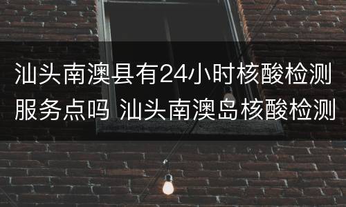 汕头南澳县有24小时核酸检测服务点吗 汕头南澳岛核酸检测