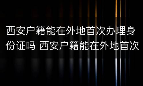 西安户籍能在外地首次办理身份证吗 西安户籍能在外地首次办理身份证吗现在