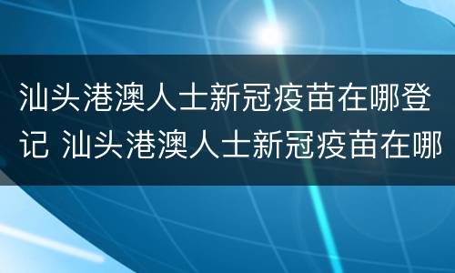汕头港澳人士新冠疫苗在哪登记 汕头港澳人士新冠疫苗在哪登记接种