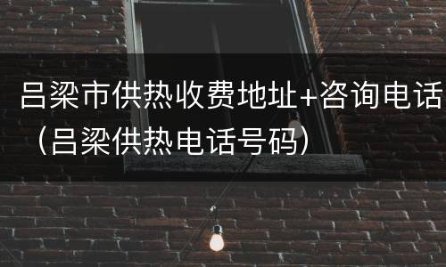 吕梁市供热收费地址+咨询电话（吕梁供热电话号码）