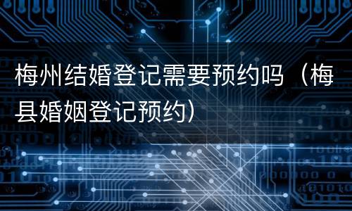梅州结婚登记需要预约吗（梅县婚姻登记预约）