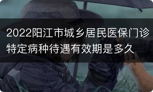 2022阳江市城乡居民医保门诊特定病种待遇有效期是多久