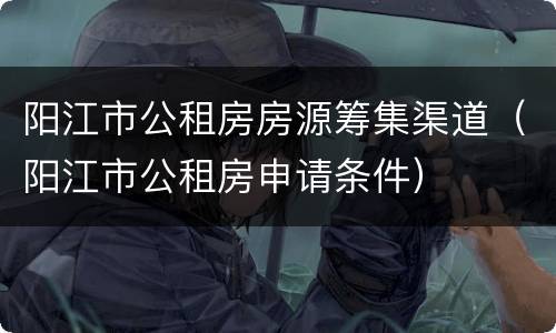 阳江市公租房房源筹集渠道（阳江市公租房申请条件）