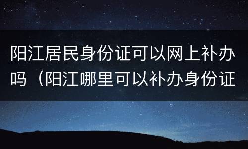 阳江居民身份证可以网上补办吗（阳江哪里可以补办身份证）