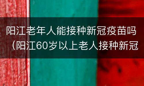阳江老年人能接种新冠疫苗吗（阳江60岁以上老人接种新冠疫苗）