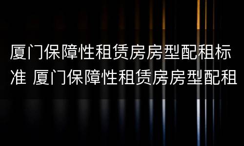 厦门保障性租赁房房型配租标准 厦门保障性租赁房房型配租标准文件