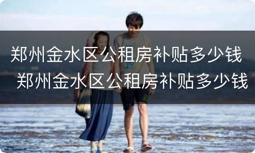 郑州金水区公租房补贴多少钱 郑州金水区公租房补贴多少钱啊