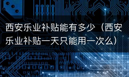 西安乐业补贴能有多少（西安乐业补贴一天只能用一次么）