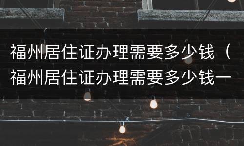 福州居住证办理需要多少钱（福州居住证办理需要多少钱一个）