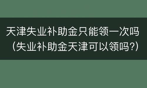 天津失业补助金只能领一次吗（失业补助金天津可以领吗?）