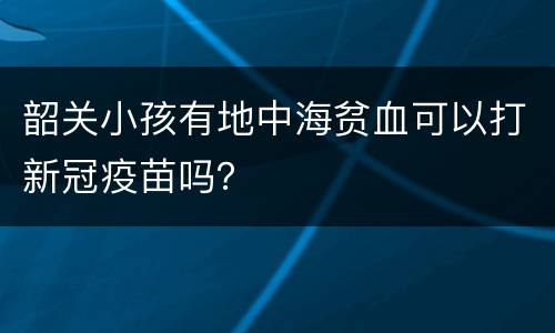 韶关小孩有地中海贫血可以打新冠疫苗吗？