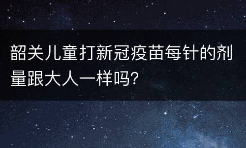 韶关儿童打新冠疫苗每针的剂量跟大人一样吗？