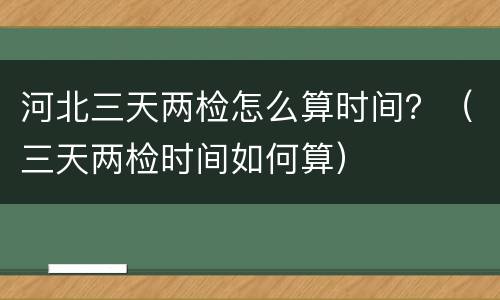 河北三天两检怎么算时间？（三天两检时间如何算）