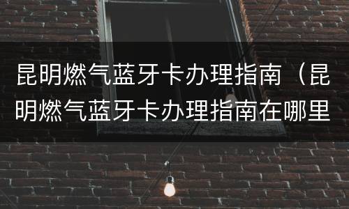 昆明燃气蓝牙卡办理指南（昆明燃气蓝牙卡办理指南在哪里）