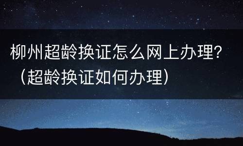 柳州超龄换证怎么网上办理？（超龄换证如何办理）