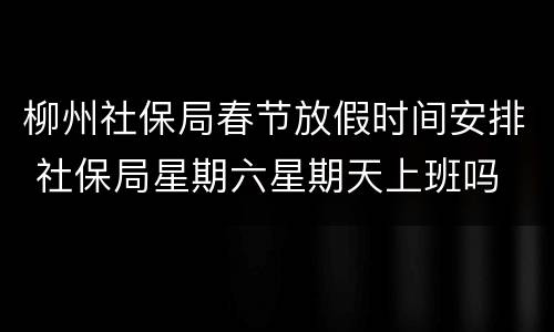 柳州社保局春节放假时间安排 社保局星期六星期天上班吗