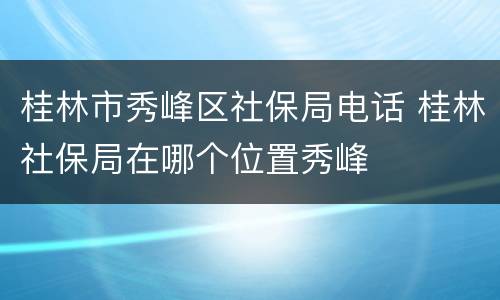 桂林市秀峰区社保局电话 桂林社保局在哪个位置秀峰