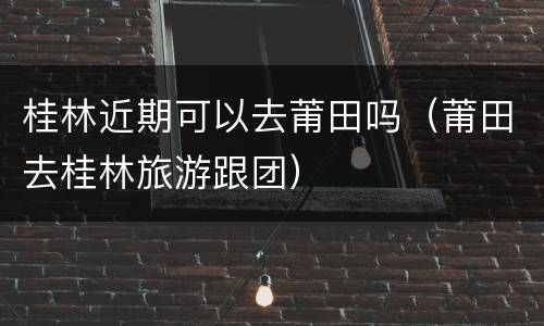 桂林近期可以去莆田吗（莆田去桂林旅游跟团）