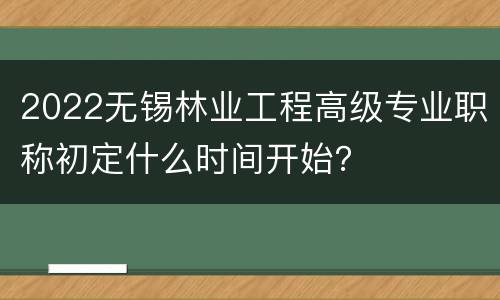 2022无锡林业工程高级专业职称初定什么时间开始？