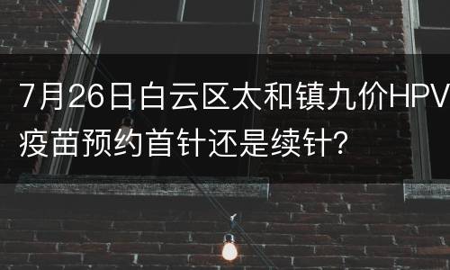 7月26日白云区太和镇九价HPV疫苗预约首针还是续针？