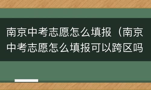 南京中考志愿怎么填报（南京中考志愿怎么填报可以跨区吗）