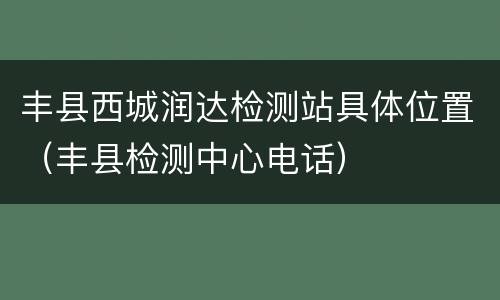 丰县西城润达检测站具体位置（丰县检测中心电话）