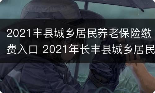 2021丰县城乡居民养老保险缴费入口 2021年长丰县城乡居民养老保险新政策