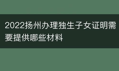 2022扬州办理独生子女证明需要提供哪些材料