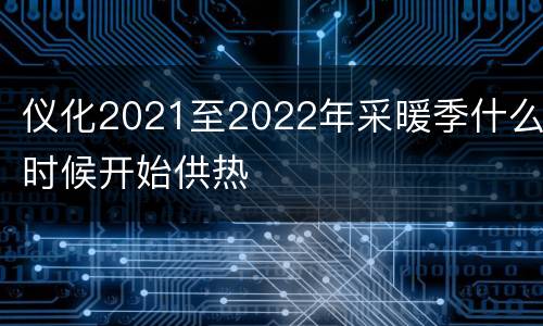 仪化2021至2022年采暖季什么时候开始供热