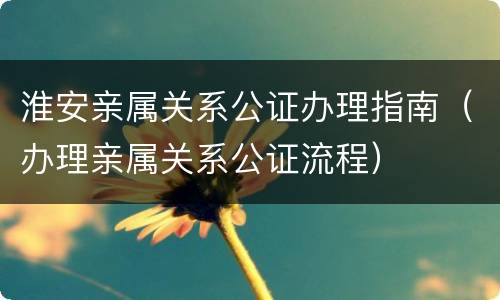 淮安亲属关系公证办理指南（办理亲属关系公证流程）