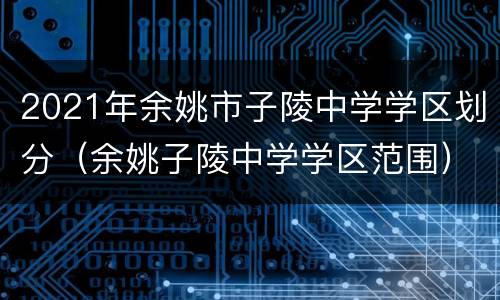 2021年余姚市子陵中学学区划分（余姚子陵中学学区范围）