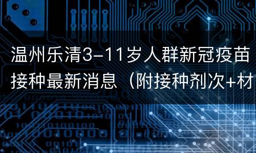 温州乐清3-11岁人群新冠疫苗接种最新消息（附接种剂次+材料）